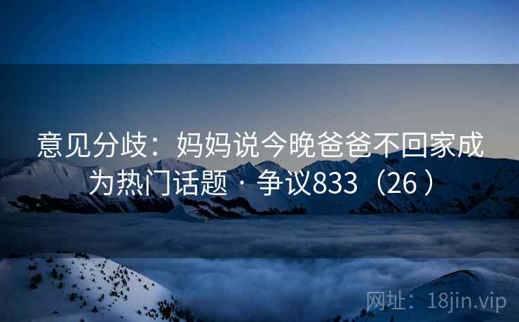 意见分歧:妈妈说今晚爸爸不回家成为热门话题 · 争议833(26 ) 意见分歧:妈妈说今晚爸爸不回家成为热门话题 · 争议833(26 )