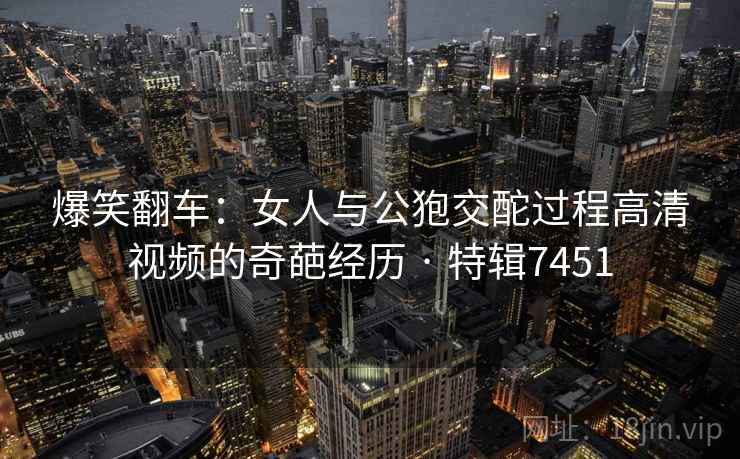 爆笑翻车:女人与公狍交酡过程高清视频的奇葩经历 · 特辑7451 爆笑翻车:女人与公狍交酡过程高清视频的奇葩经历 · 特辑7451