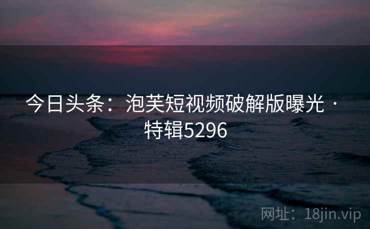 今日头条：泡芙短视频破解版曝光 · 特辑5296
