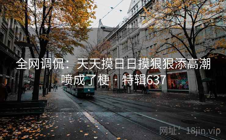 全网调侃:天天摸日日摸狠狠添高潮喷成了梗 · 特辑637 全网调侃:天天摸日日摸狠狠添高潮喷成了梗 · 特辑637