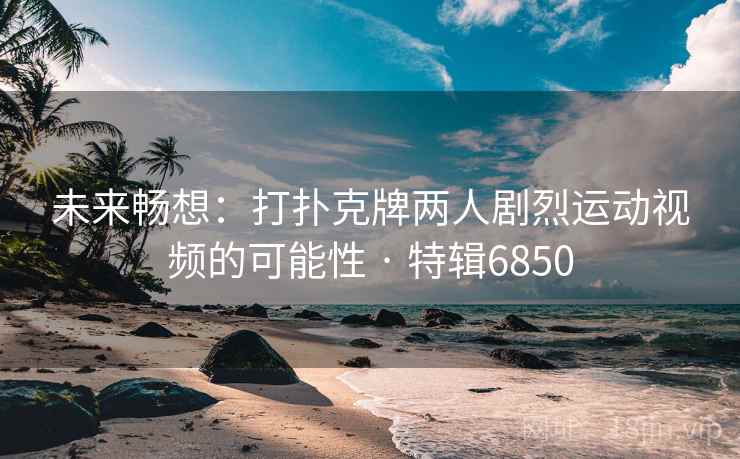 未来畅想：打扑克牌两人剧烈运动视频的可能性 · 特辑6850