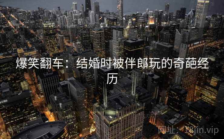 爆笑翻车:结婚时被伴郎玩的奇葩经历 爆笑翻车:结婚时被伴郎玩的奇葩经历